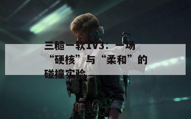 三糙一软1V3：一场“硬核”与“柔和”的碰撞实验