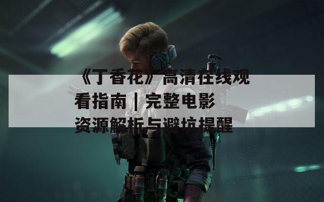《丁香花》高清在线观看指南 | 完整电影资源解析与避坑提醒