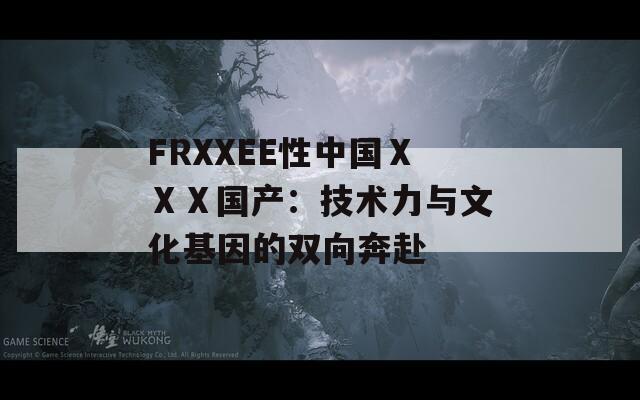 FRXXEE性中国ⅩⅩⅩ国产：技术力与文化基因的双向奔赴