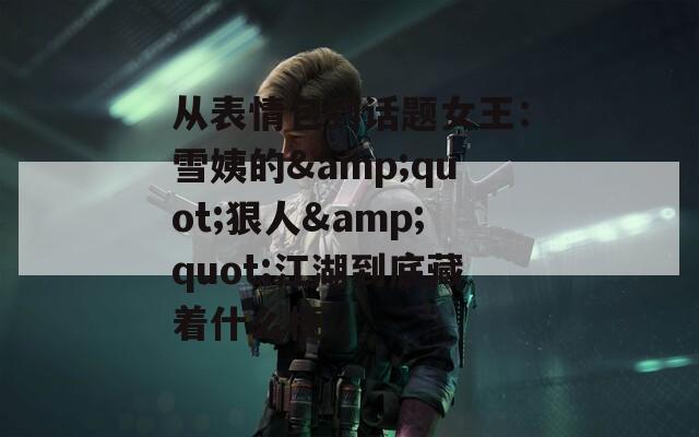 从表情包到话题女王：雪姨的&quot;狠人&quot;江湖到底藏着什么梗