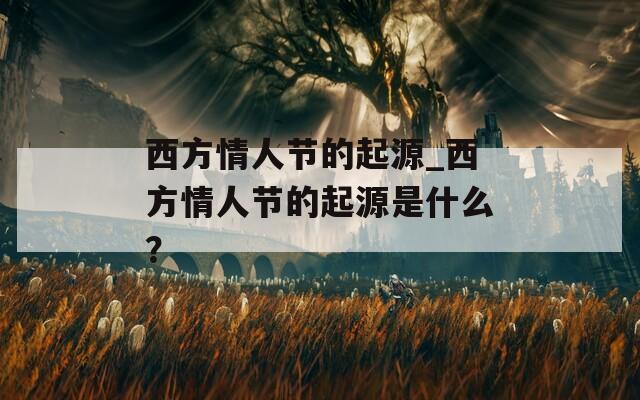 西方情人节的起源_西方情人节的起源是什么？