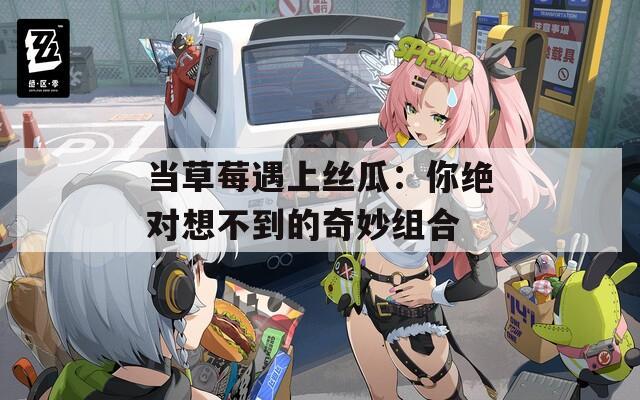 当草莓遇上丝瓜：你绝对想不到的奇妙组合