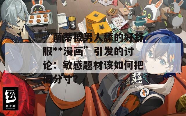 “荫蒂被男人舔的好舒服**漫画”引发的讨论：敏感题材该如何把握分寸？