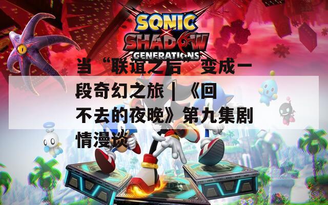 当“联谊之后”变成一段奇幻之旅 | 《回不去的夜晚》第九集剧情漫谈