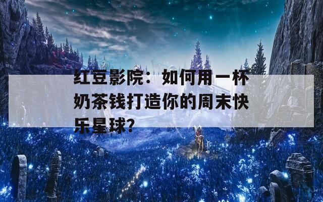 红豆影院：如何用一杯奶茶钱打造你的周末快乐星球？