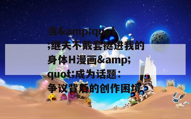 当&quot;继夫不戴套挺进我的身体H漫画&quot;成为话题：争议背后的创作困境