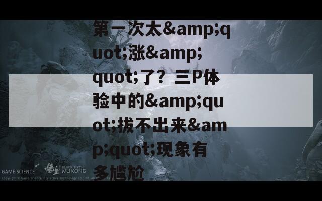 第一次太&quot;涨&quot;了？三P体验中的&quot;拔不出来&quot;现象有多尴尬