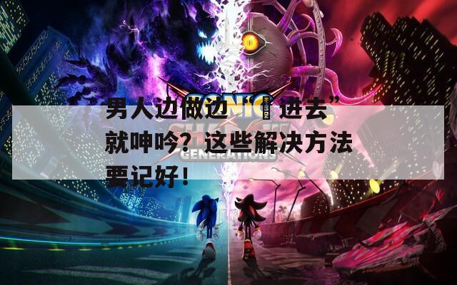 男人边做边“挵进去”就呻吟？这些解决方法要记好！