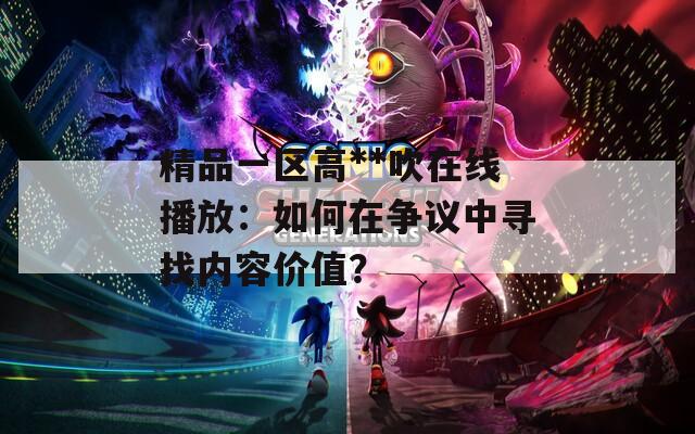 精品一区高**吹在线播放：如何在争议中寻找内容价值？