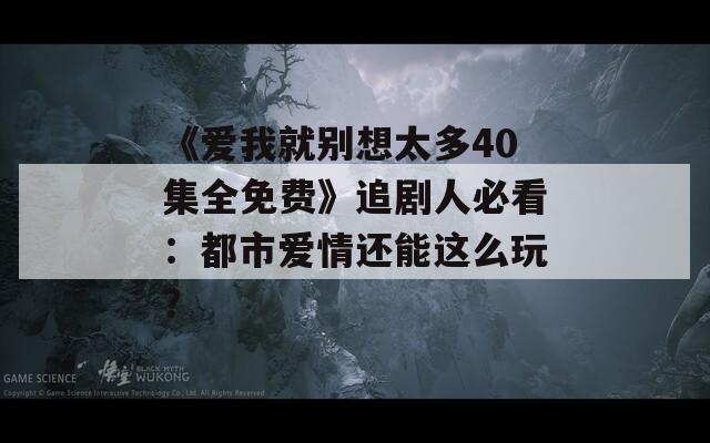 《爱我就别想太多40集全免费》追剧人必看：都市爱情还能这么玩？