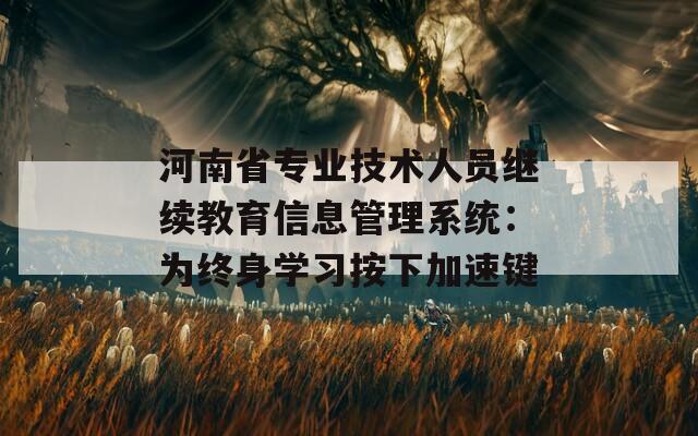 河南省专业技术人员继续教育信息管理系统：为终身学习按下加速键