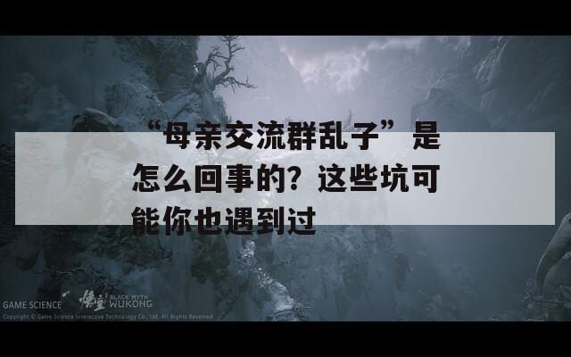 “母亲交流群乱子”是怎么回事的？这些坑可能你也遇到过