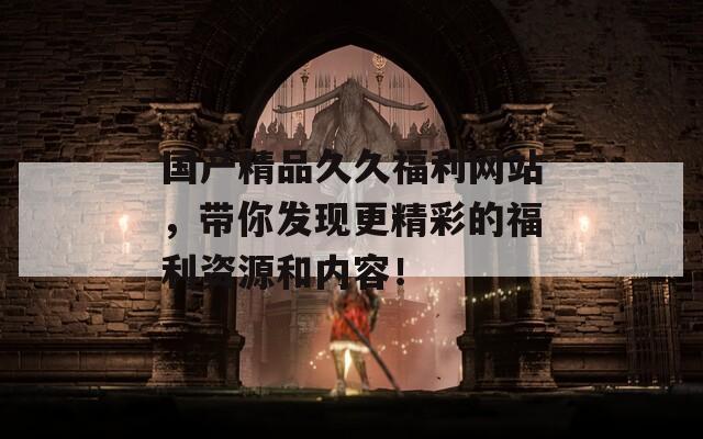 国产精品久久福利网站，带你发现更精彩的福利资源和内容！