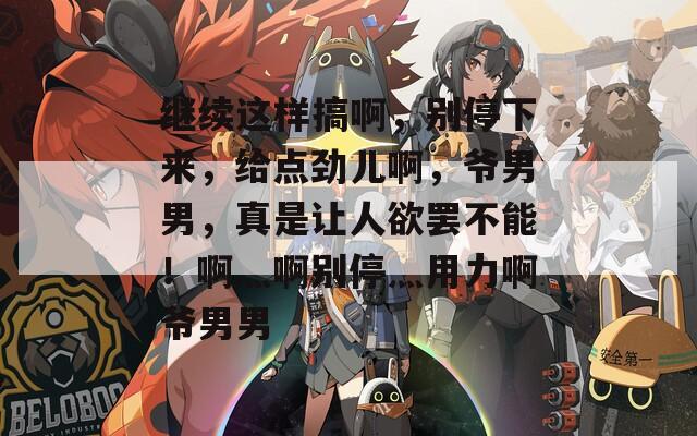 继续这样搞啊，别停下来，给点劲儿啊，爷男男，真是让人欲罢不能！啊灬啊别停灬用力啊爷男男