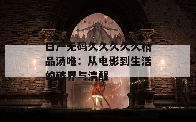 日产无码久久久久久精品汤唯：从电影到生活的破界与清醒