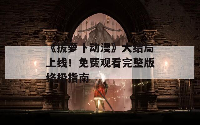 《拔萝卜动漫》大结局上线！免费观看完整版终极指南