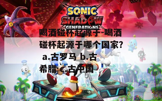 喝酒碰杯起源于-喝酒碰杯起源于哪个国家？ a.古罗马 b.古希腊 c.古中国