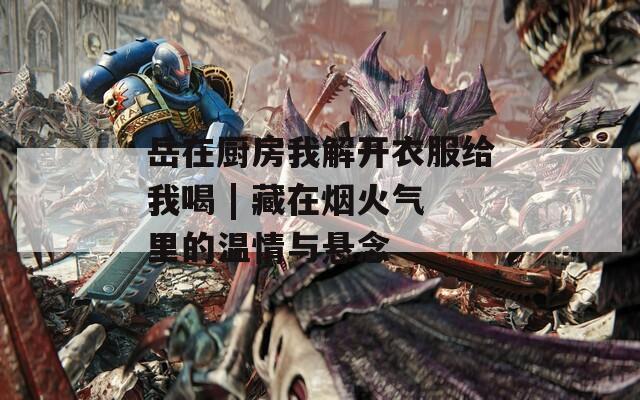 岳在厨房我解开衣服给我喝 | 藏在烟火气里的温情与悬念