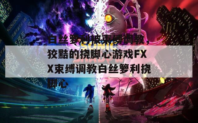 白丝箩利被束缚调教，狡黠的挠脚心游戏FXX束缚调教白丝箩利挠脚心