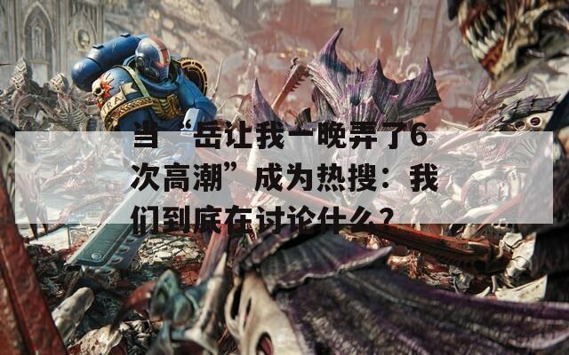 当“岳让我一晚弄了6次高潮”成为热搜：我们到底在讨论什么？