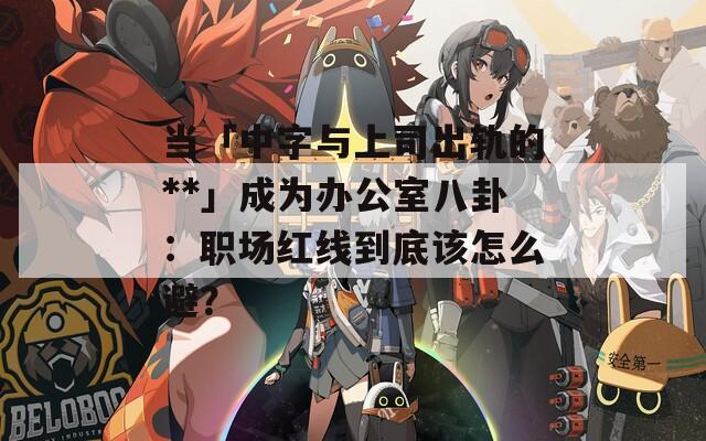 当「中字与上司出轨的**」成为办公室八卦：职场红线到底该怎么避？