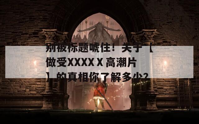 别被标题唬住！关于【做受XXXXⅩ高潮片】的真相你了解多少？
