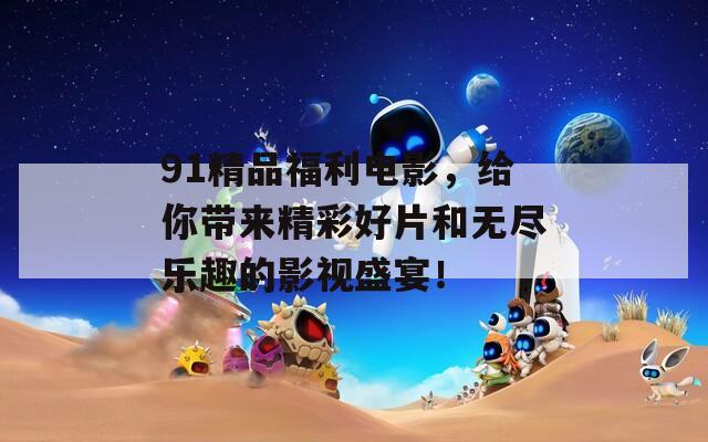 91精品福利电影，给你带来精彩好片和无尽乐趣的影视盛宴！