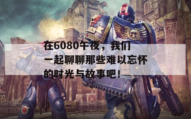 在6080午夜，我们一起聊聊那些难以忘怀的时光与故事吧！
