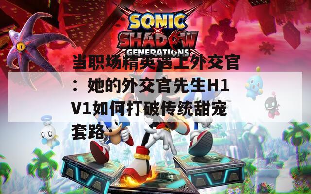 当职场精英遇上外交官：她的外交官先生H1V1如何打破传统甜宠套路