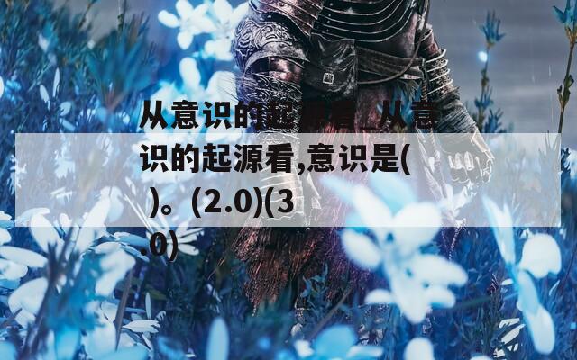 从意识的起源看_从意识的起源看,意识是( )。(2.0)(3.0)