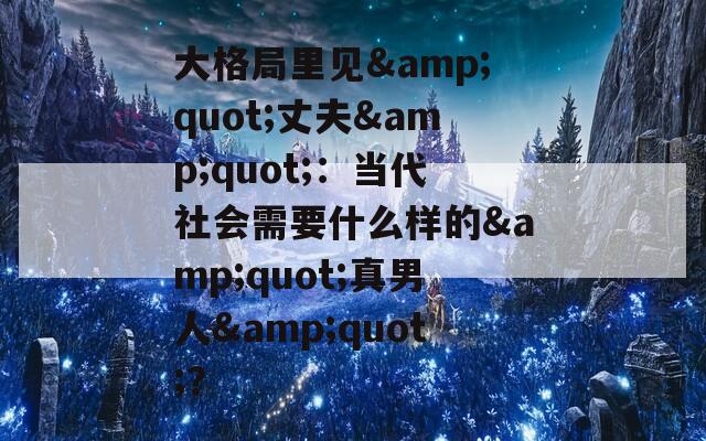 大格局里见&quot;丈夫&quot;：当代社会需要什么样的&quot;真男人&quot;？