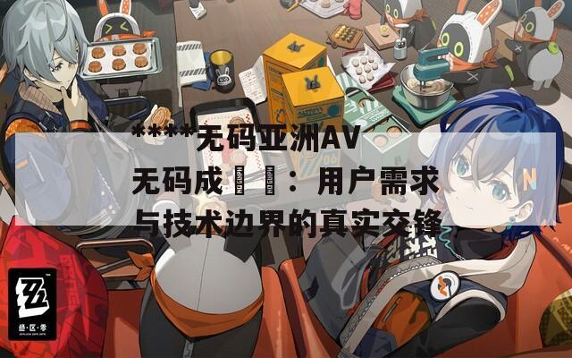 ****无码亚洲AV无码成玥玥：用户需求与技术边界的真实交锋