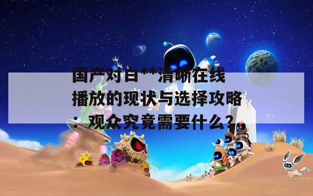 国产对白**清晰在线播放的现状与选择攻略：观众究竟需要什么？