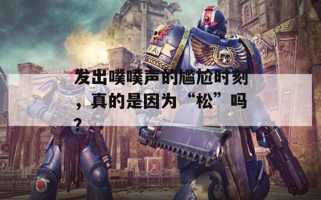 发出噗噗声的尴尬时刻，真的是因为“松”吗？