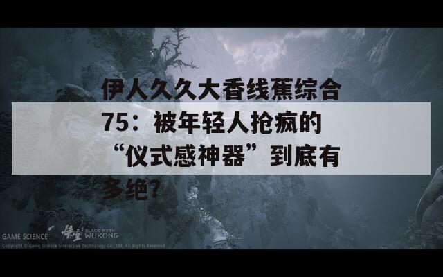 伊人久久大香线蕉综合75：被年轻人抢疯的“仪式感神器”到底有多绝？