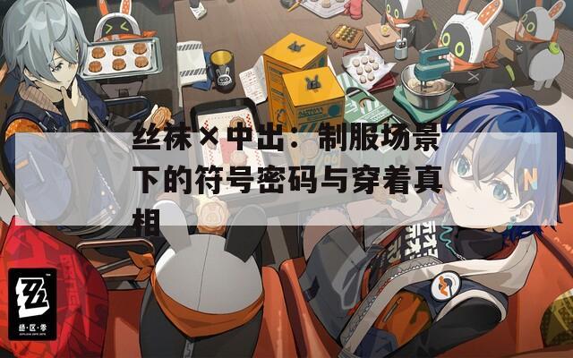 丝袜×中出：制服场景下的符号密码与穿着真相