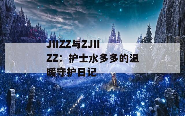 JIIZZ与ZJIIZZ：护士水多多的温暖守护日记