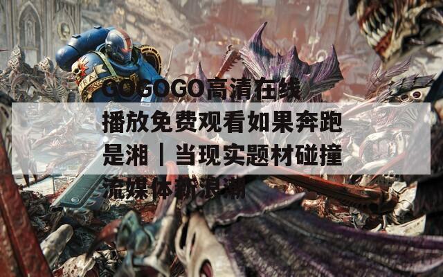 GOGOGO高清在线播放免费观看如果奔跑是湘｜当现实题材碰撞流媒体新浪潮