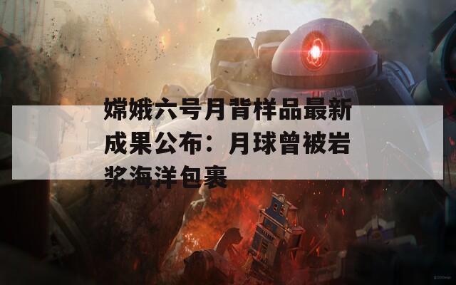 嫦娥六号月背样品最新成果公布：月球曾被岩浆海洋包裹