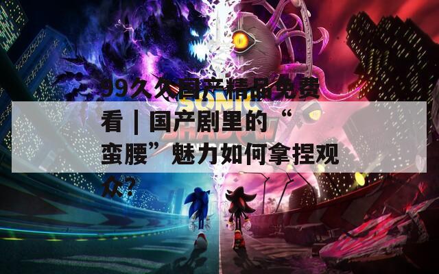 99久久国产精品免费看 | 国产剧里的“蛮腰”魅力如何拿捏观众？