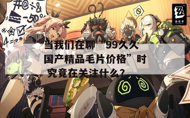 当我们在聊“99久久国产精品毛片价格”时 究竟在关注什么？