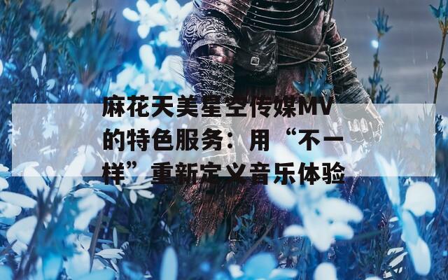 麻花天美星空传媒MV的特色服务：用“不一样”重新定义音乐体验