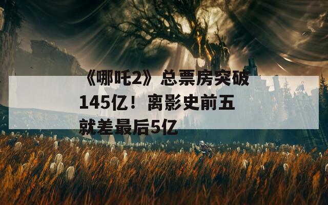 《哪吒2》总票房突破145亿！离影史前五就差最后5亿