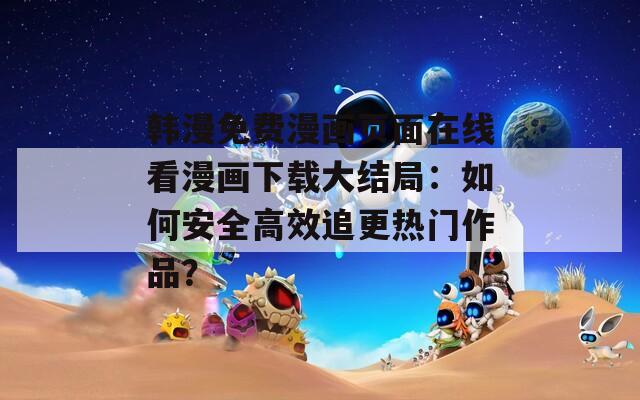 韩漫免费漫画页面在线看漫画下载大结局：如何安全高效追更热门作品？