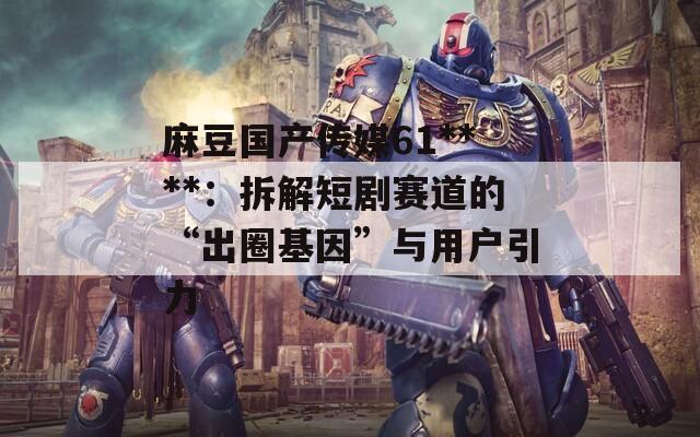 麻豆国产传媒61****：拆解短剧赛道的“出圈基因”与用户引力