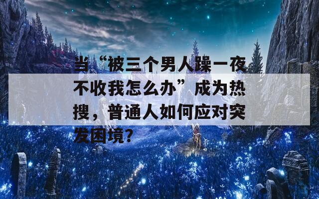 当“被三个男人躁一夜不收我怎么办”成为热搜，普通人如何应对突发困境？