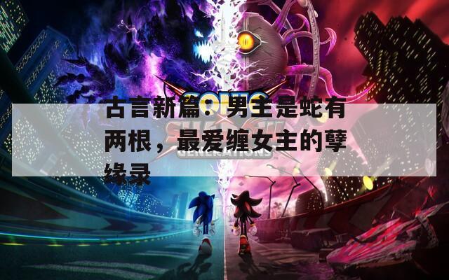 古言新篇：男主是蛇有两根，最爱缠女主的孽缘录