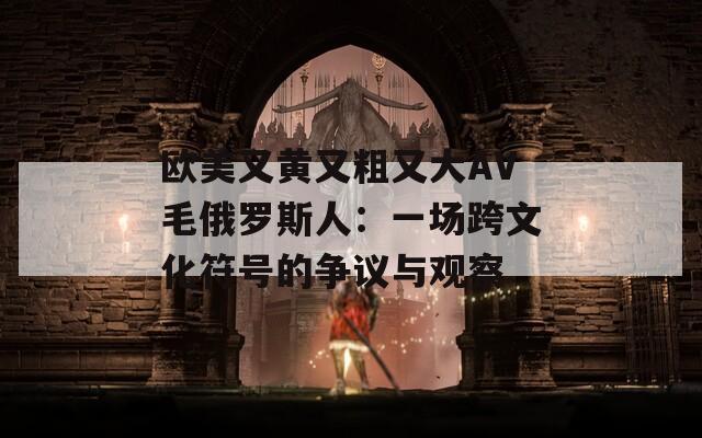 欧美又黄又粗又大AV毛俄罗斯人：一场跨文化符号的争议与观察