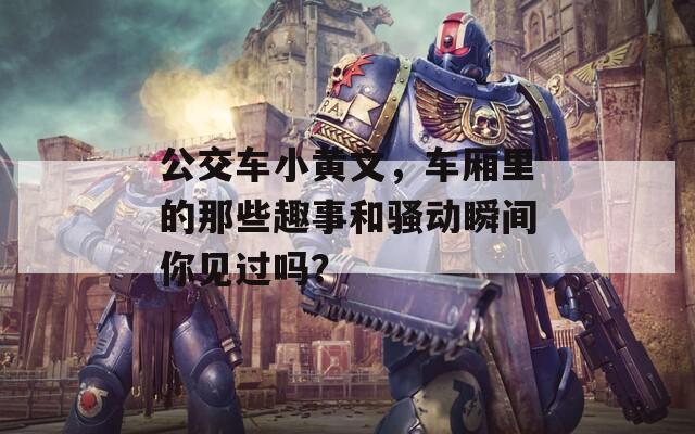 公交车小黄文，车厢里的那些趣事和骚动瞬间你见过吗？
