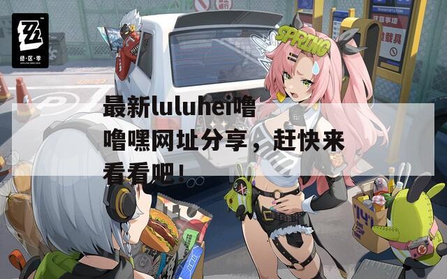 最新luluhei噜噜嘿网址分享，赶快来看看吧！